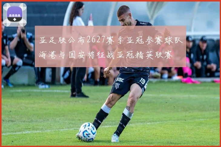 亚足联公布2627赛季亚冠参赛球队海港与国安将征战亚冠精英联赛