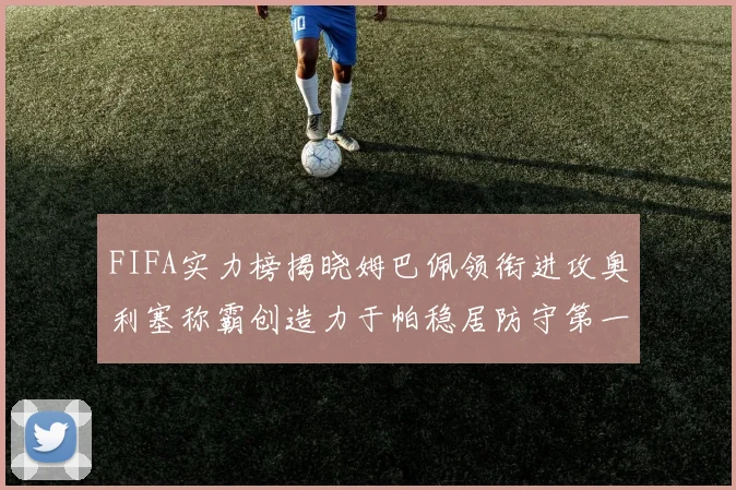 FIFA实力榜揭晓姆巴佩领衔进攻奥利塞称霸创造力于帕稳居防守第一