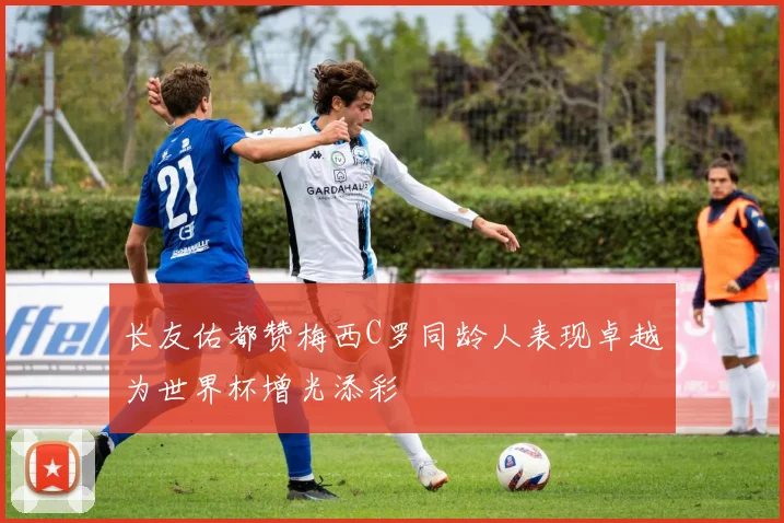 长友佑都赞梅西C罗同龄人表现卓越为世界杯增光添彩