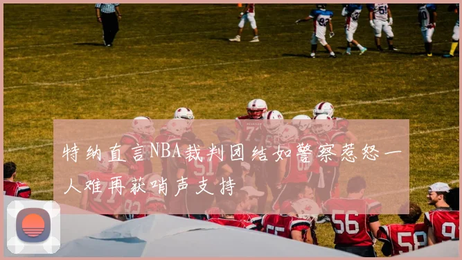 特纳直言NBA裁判团结如警察惹怒一人难再获哨声支持