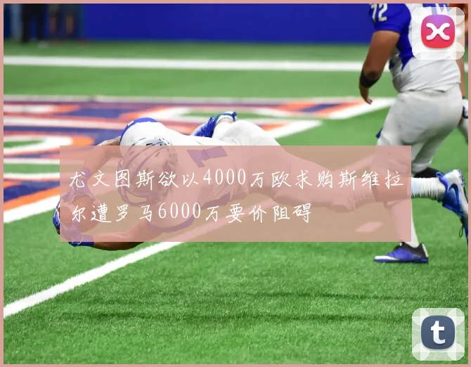 尤文图斯欲以4000万欧求购斯维拉尔遭罗马6000万要价阻碍