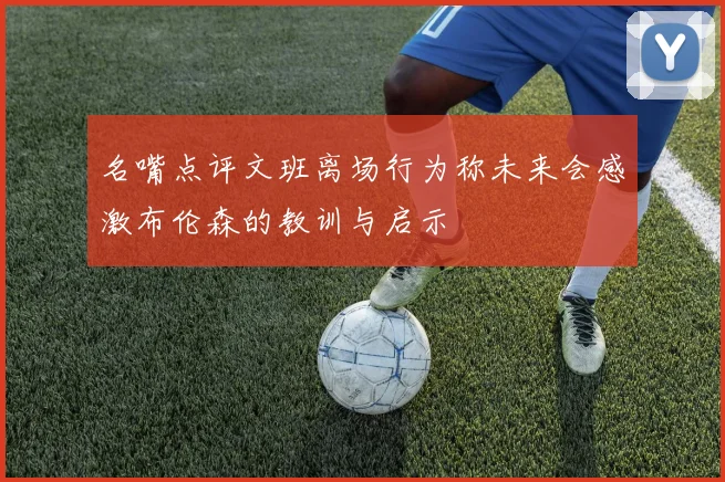 名嘴点评文班离场行为称未来会感激布伦森的教训与启示