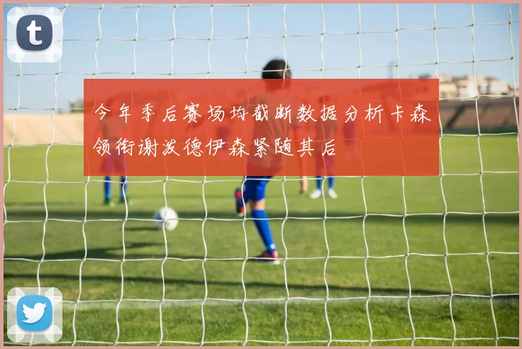 今年季后赛场均截断数据分析卡森领衔谢泼德伊森紧随其后