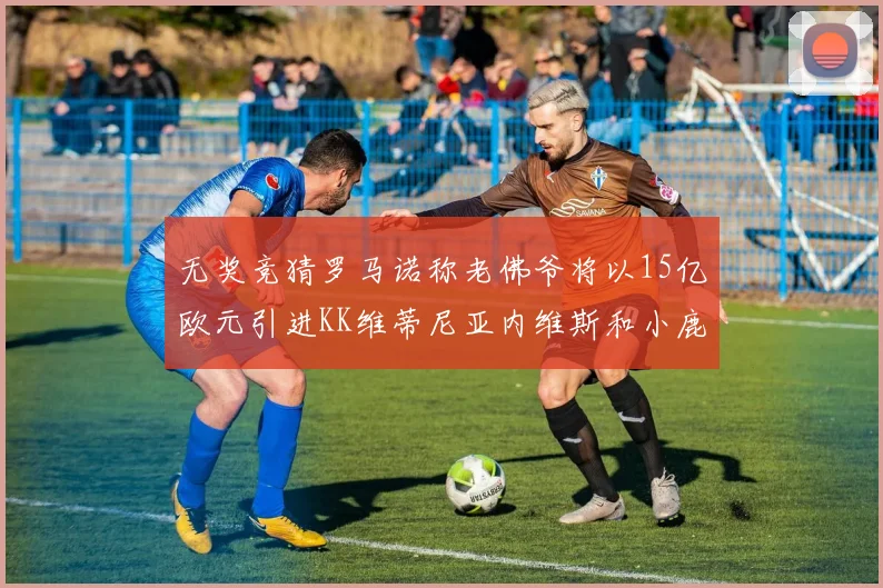 无奖竞猜罗马诺称老佛爷将以15亿欧元引进KK维蒂尼亚内维斯和小鹿