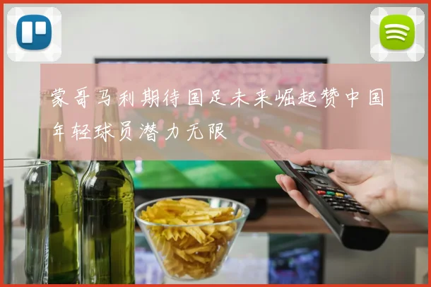 蒙哥马利期待国足未来崛起赞中国年轻球员潜力无限