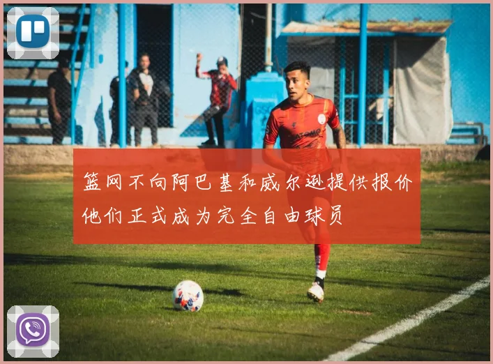 篮网不向阿巴基和威尔逊提供报价他们正式成为完全自由球员