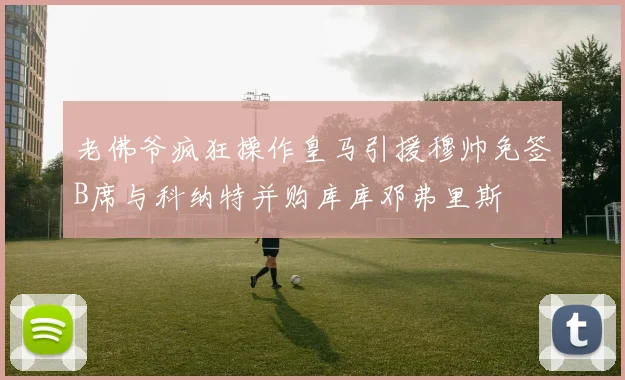 老佛爷疯狂操作皇马引援穆帅免签B席与科纳特并购库库邓弗里斯