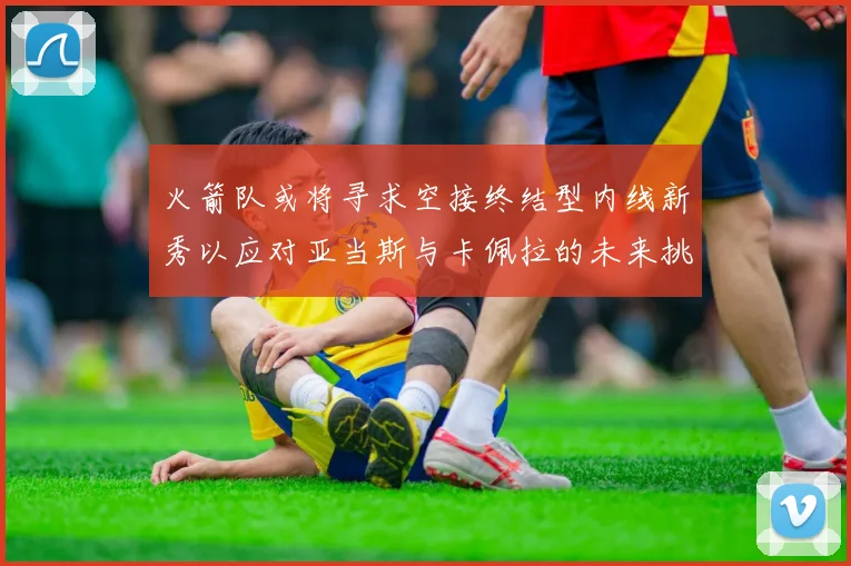 火箭队或将寻求空接终结型内线新秀以应对亚当斯与卡佩拉的未来挑战