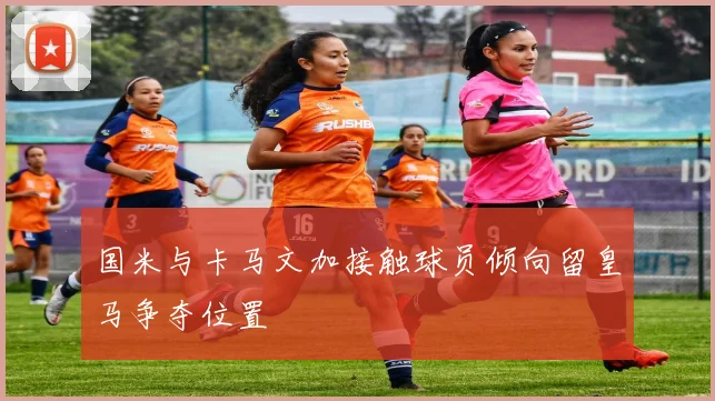 国米与卡马文加接触球员倾向留皇马争夺位置