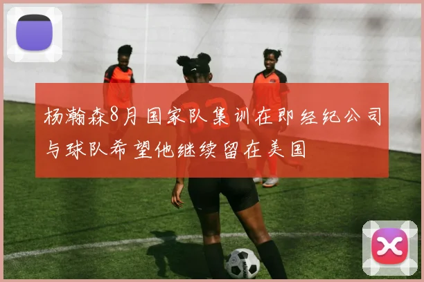 杨瀚森8月国家队集训在即经纪公司与球队希望他继续留在美国